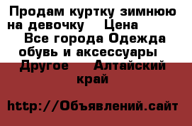 Продам куртку зимнюю на девочку. › Цена ­ 5 500 - Все города Одежда, обувь и аксессуары » Другое   . Алтайский край